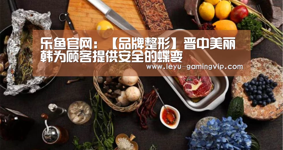 乐鱼官网:【品牌整形】晋中美丽韩为顾客提供安全的蝶变(图1) 乐鱼体育