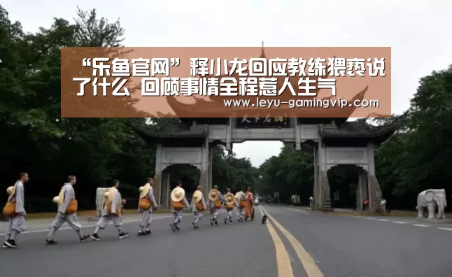 “乐鱼官网”释小龙回应教练猥亵说了什么 回顾事情全程惹人生气(图1) 乐鱼官网