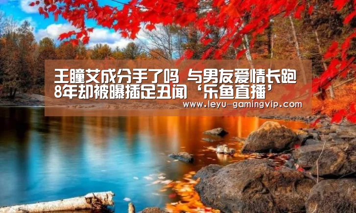 王瞳艾成分手了吗 与男友爱情长跑8年却被曝插足丑闻‘乐鱼直播’(图1) 乐鱼直播